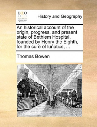 Kniha Historical Account of the Origin, Progress, and Present State of Bethlem Hospital, Founded by Henry the Eighth, for the Cure of Lunatics, ... Thomas Bowen