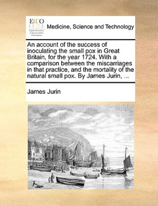 Könyv Account of the Success of Inoculating the Small Pox in Great Britain, for the Year 1724. with a Comparison Between the Miscarriages in That Practice, James Jurin