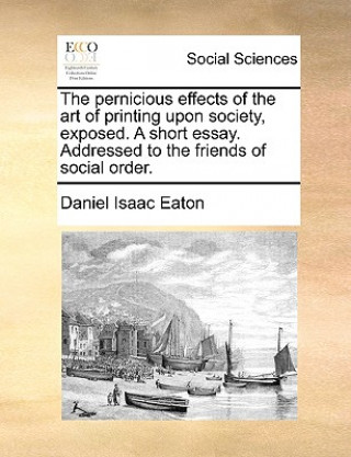 Книга Pernicious Effects of the Art of Printing Upon Society, Exposed. a Short Essay. Addressed to the Friends of Social Order. Daniel Isaac Eaton
