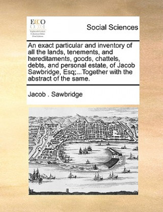 Carte Exact Particular and Inventory of All the Lands, Tenements, and Hereditaments, Goods, Chattels, Debts, and Personal Estate, of Jacob Sawbridge, Esq;.. Jacob . Sawbridge