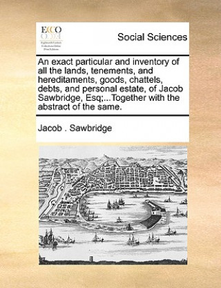 Buch Exact Particular and Inventory of All the Lands, Tenements, and Hereditaments, Goods, Chattels, Debts, and Personal Estate, of Jacob Sawbridge, Esq;.. Jacob . Sawbridge