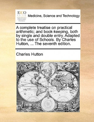 Könyv Complete Treatise on Practical Arithmetic; And Book-Keeping, Both by Single and Double Entry. Adapted to the Use of Schools. by Charles Hutton, ... th Charles Hutton