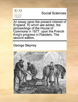 Kniha Essay Upon the Present Interest of England. to Which Are Added, the Proceedings of the House of Commons in 1677. Upon the French King's Progress in Fl George Stepney