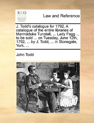 Libro J. Todd's Catalogue for 1792. a Catalogue of the Entire Libraries of Marmaduke Tunstall, ... Lady Fagg ... to Be Sold ... on Tuesday, June 12th, 1792, John Todd