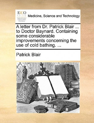 Könyv Letter from Dr. Patrick Blair ... to Doctor Baynard. Containing Some Considerable Improvements Concerning the Use of Cold Bathing. ... Patrick Blair