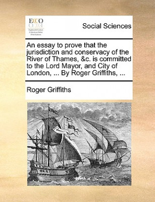 Carte Essay to Prove That the Jurisdiction and Conservacy of the River of Thames, &C. Is Committed to the Lord Mayor, and City of London, ... by Roger Griff Roger Griffiths