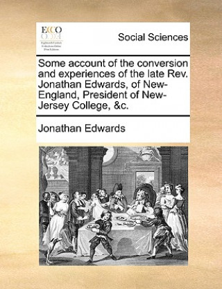 Könyv Some Account of the Conversion and Experiences of the Late REV. Jonathan Edwards, of New-England, President of New-Jersey College, &C. Jonathan Edwards