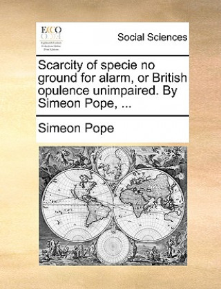 Livre Scarcity of Specie No Ground for Alarm, or British Opulence Unimpaired. by Simeon Pope, ... Simeon Pope