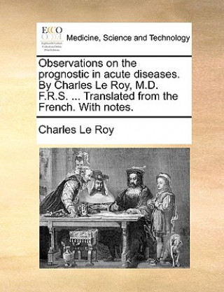 Kniha Observations on the Prognostic in Acute Diseases. by Charles Le Roy, M.D. F.R.S. ... Translated from the French. with Notes. Charles Le Roy