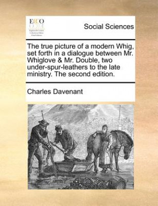Carte True Picture of a Modern Whig, Set Forth in a Dialogue Between Mr. Whiglove & Mr. Double, Two Under-Spur-Leathers to the Late Ministry. the Second Edi Professor Charles Davenant