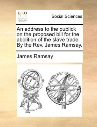 Buch Address to the Publick on the Proposed Bill for the Abolition of the Slave Trade. by the REV. James Ramsay. James Ramsay