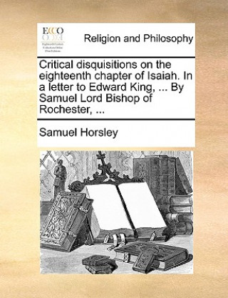 Kniha Critical Disquisitions on the Eighteenth Chapter of Isaiah. in a Letter to Edward King, ... by Samuel Lord Bishop of Rochester, ... Samuel Horsley