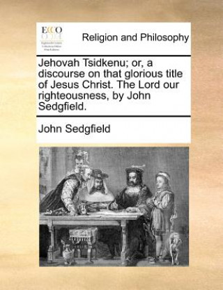 Buch Jehovah Tsidkenu; Or, a Discourse on That Glorious Title of Jesus Christ. the Lord Our Righteousness, by John Sedgfield. John Sedgfield