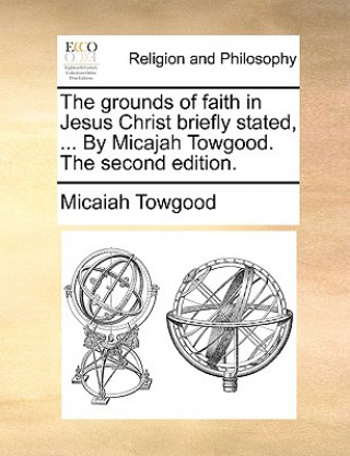 Kniha Grounds of Faith in Jesus Christ Briefly Stated, ... by Micajah Towgood. the Second Edition. Micaiah Towgood