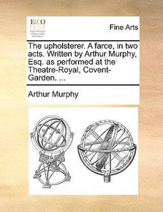 Livre Upholsterer. a Farce, in Two Acts. Written by Arthur Murphy, Esq. as Performed at the Theatre-Royal, Covent-Garden. ... Arthur Murphy