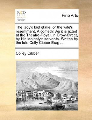 Carte The lady's last stake, or the wife's resentment. A comedy. As it is acted at the Theatre-Royal, in Crow-Street, by His Majesty's servants. Written by Colley Cibber