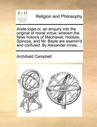 Kniha Arete-Logia Or, an Enquiry Into the Original of Moral Virtue; Wherein the False Notions of Machiavel, Hobbes, Spinoza, and Mr. Bayle Are Examin'd and Archibald Campbell