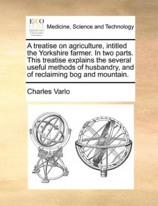 Carte Treatise on Agriculture, Intitled the Yorkshire Farmer. in Two Parts. This Treatise Explains the Several Useful Methods of Husbandry, and of Reclaimin Charles Varlo