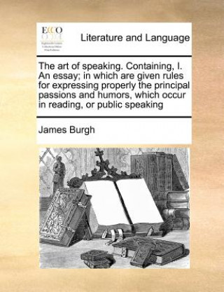 Knjiga Art of Speaking. Containing, I. an Essay; In Which Are Given Rules for Expressing Properly the Principal Passions and Humors, Which Occur in Reading, James Burgh