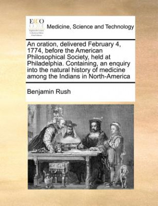 Kniha Oration, Delivered February 4, 1774, Before the American Philosophical Society, Held at Philadelphia. Containing, an Enquiry Into the Natural History Benjamin Rush