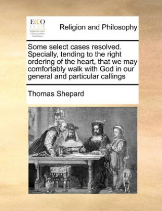 Kniha Some Select Cases Resolved. Specially, Tending to the Right Ordering of the Heart, That We May Comfortably Walk with God in Our General and Particular Thomas Shepard