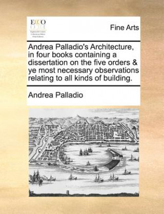 Book Andrea Palladio's Architecture, in four books containing a dissertation on the five orders & ye most necessary observations relating to all kinds of b Andrea Palladio