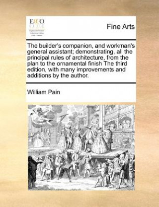 Kniha Builder's Companion, and Workman's General Assistant; Demonstrating, All the Principal Rules of Architecture, from the Plan to the Ornamental Finish t William Pain