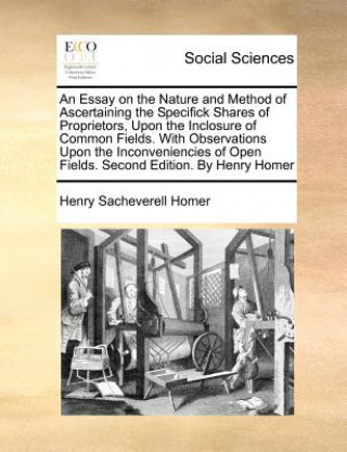 Buch An Essay on the Nature and Method of Ascertaining the Specifick Shares of Proprietors, Upon the Inclosure of Common Fields. With Observations Upon the Henry Sacheverell Homer