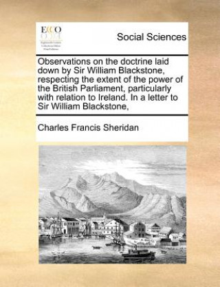 Könyv Observations on the Doctrine Laid Down by Sir William Blackstone, Respecting the Extent of the Power of the British Parliament, Particularly with Rela Charles Francis Sheridan