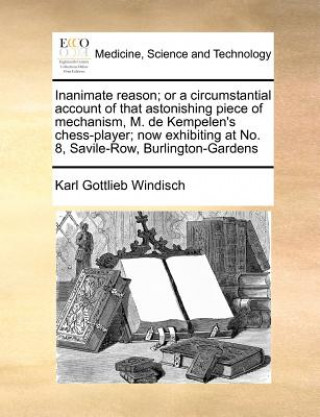 Книга Inanimate Reason; Or a Circumstantial Account of That Astonishing Piece of Mechanism, M. de Kempelen's Chess-Player; Now Exhibiting at No. 8, Savile-R Karl Gottlieb Windisch