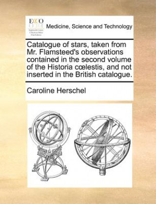 Carte Catalogue of Stars, Taken from Mr. Flamsteed's Observations Contained in the Second Volume of the Historia C Lestis, and Not Inserted in the British C Caroline Herschel