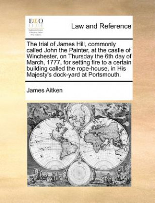 Kniha Trial of James Hill, Commonly Called John the Painter, at the Castle of Winchester, on Thursday the 6th Day of March, 1777, for Setting Fire to a Cert James Aitken