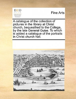 Carte Catalogue of the Collection of Pictures in the Library at Christ Church, Bequeathed to the College, by the Late General Guise. to Which Is Added a Cat See Notes Multiple Contributors