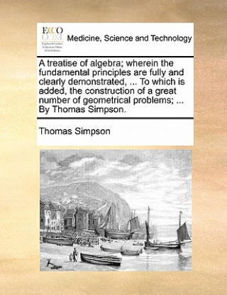 Libro Treatise of Algebra; Wherein the Fundamental Principles Are Fully and Clearly Demonstrated, ... to Which Is Added, the Construction of a Great Number Thomas Simpson