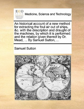 Book Historical Account of a New Method for Extracting the Foul Air Out of Ships, &c. with the Description and Draught of the Machines, by Which It Is Perf Samuel Sutton