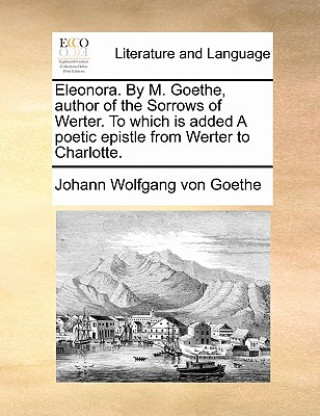 Carte Eleonora. by M. Goethe, Author of the Sorrows of Werter. to Which Is Added a Poetic Epistle from Werter to Charlotte. Johann Wolfgang von Goethe