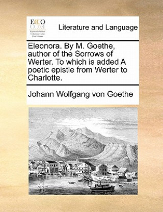 Buch Eleonora. by M. Goethe, Author of the Sorrows of Werter. to Which Is Added a Poetic Epistle from Werter to Charlotte. Johann Wolfgang von Goethe