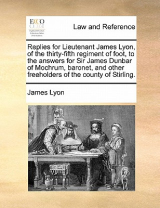 Livre Replies for Lieutenant James Lyon, of the Thirty-Fifth Regiment of Foot, to the Answers for Sir James Dunbar of Mochrum, Baronet, and Other Freeholder James Lyon