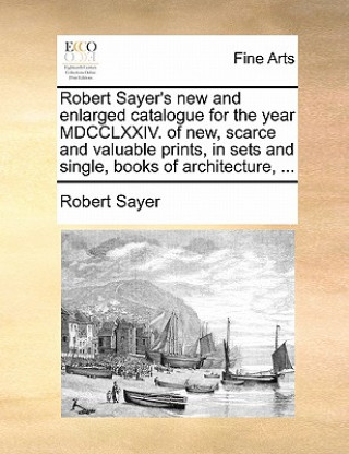 Kniha Robert Sayer's New and Enlarged Catalogue for the Year MDCCLXXIV. of New, Scarce and Valuable Prints, in Sets and Single, Books of Architecture, ... Robert Sayer