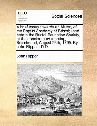 Könyv Brief Essay Towards an History of the Baptist Academy at Bristol; Read Before the Bristol Education Society, at Their Anniversary Meeting, in Broadmea John Rippon
