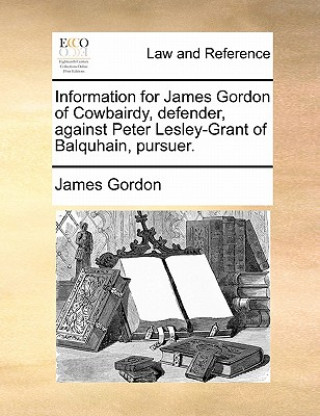 Könyv Information for James Gordon of Cowbairdy, Defender, Against Peter Lesley-Grant of Balquhain, Pursuer. James Gordon