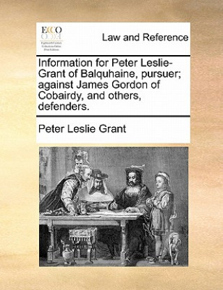 Kniha Information for Peter Leslie-Grant of Balquhaine, Pursuer; Against James Gordon of Cobairdy, and Others, Defenders. Peter Leslie Grant