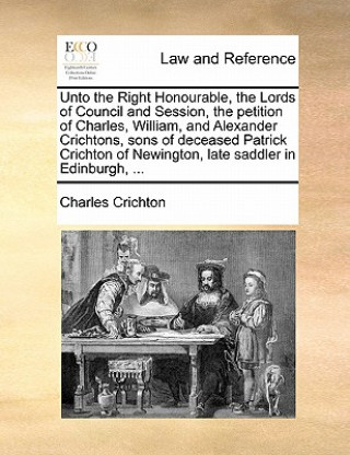 Kniha Unto the Right Honourable, the Lords of Council and Session, the Petition of Charles, William, and Alexander Crichtons, Sons of Deceased Patrick Crich Charles Crichton