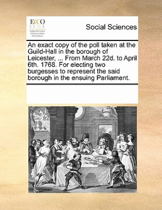 Kniha Exact Copy of the Poll Taken at the Guild-Hall in the Borough of Leicester, ... from March 22d. to April 6th. 1768. for Electing Two Burgesses to Repr Multiple Contributors