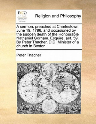 Knjiga Sermon, Preached at Charlestown, June 19, 1796, and Occasioned by the Sudden Death of the Honourable Nathaniel Gorham, Esquire, AET. 59. by Peter Thac Peter Thacher