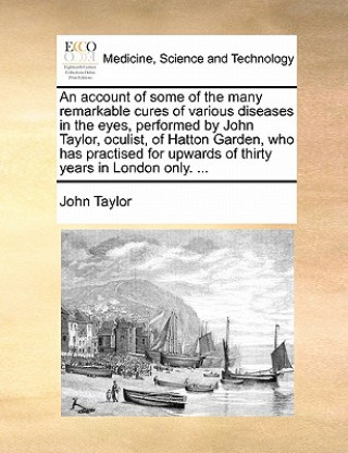 Buch Account of Some of the Many Remarkable Cures of Various Diseases in the Eyes, Performed by John Taylor, Oculist, of Hatton Garden, Who Has Practised f John Taylor