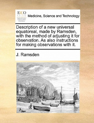 Kniha Description of a New Universal Equatoreal, Made by Ramsden, with the Method of Adjusting It for Observation. as Also Instructions for Making Observati J Ramsden