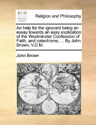 Carte Help for the Ignorant Being an Essay Towards an Easy Explication of the Westminster Confession of Faith, and Catechisms. ... by John Brown, V.D.M. John Brown