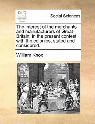 Kniha Interest of the Merchants and Manufacturers of Great-Britain, in the Present Contest with the Colonies, Stated and Considered. William Knox