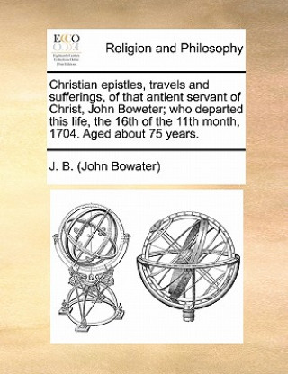 Könyv Christian Epistles, Travels and Sufferings, of That Antient Servant of Christ, John Boweter; Who Departed This Life, the 16th of the 11th Month, 1704. J B (John Bowater)